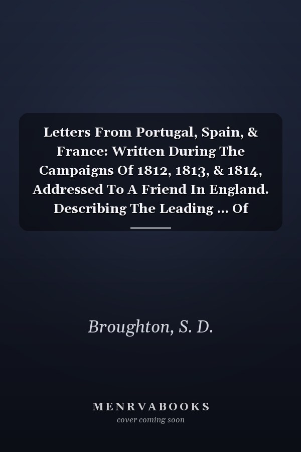 Letters From Portugal, Spain, & France: Written During The Campaigns Of 1812, 1813, & 1814, Addressed To A Friend In England. Describing The Leading ... Of Society, Manners, Habits &c. Of The People