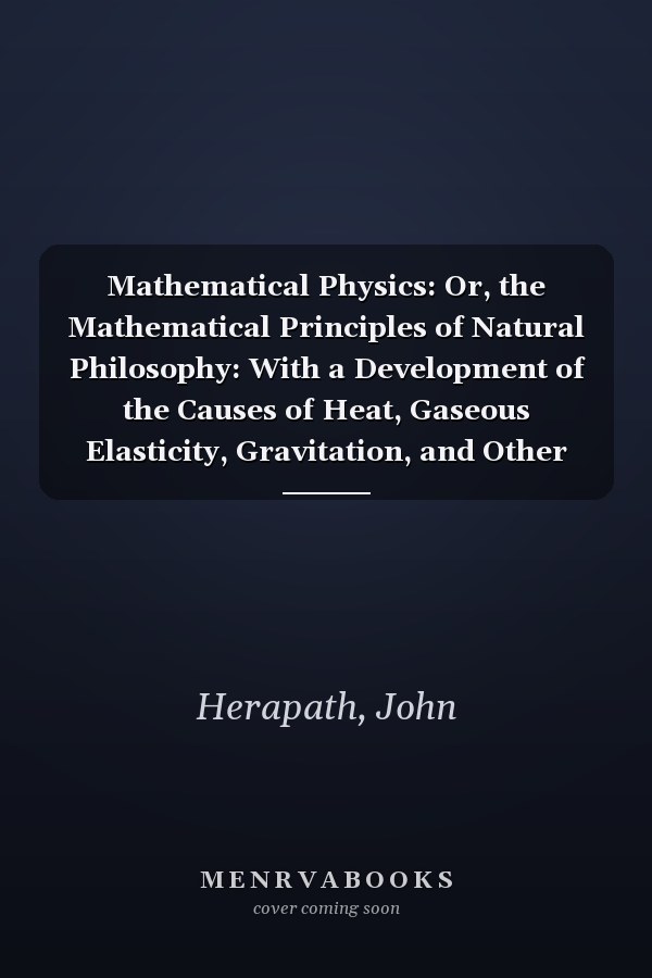 Mathematical Physics: Or, the Mathematical Principles of Natural Philosophy: With a Development of the Causes of Heat, Gaseous Elasticity, Gravitation, and Other Great Phenomena of Nature