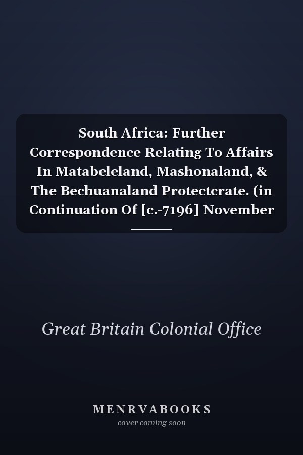 South Africa: Further Correspondence Relating To Affairs In Matabeleland, Mashonaland, & The Bechuanaland Protectcrate. (in Continuation Of [c.-7196] November 1893.)