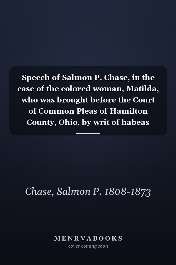 Speech of Salmon P. Chase, in the case of the colored woman, Matilda, who was brought before the Court of Common Pleas of Hamilton County, Ohio, by writ of habeas corpus; March 11, 1837