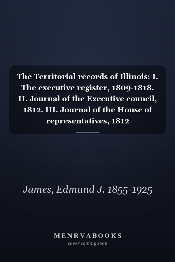 The Territorial records of Illinois: I. The executive register, 1809-1818. II. Journal of the Executive council, 1812. III. Journal of the House of representatives, 1812