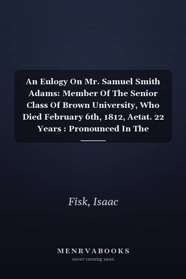 An Eulogy On Mr. Samuel Smith Adams: Member Of The Senior Class Of Brown University, Who Died February 6th, 1812, Aetat. 22 Years : Pronounced In The University Chapel, April 18, 1812