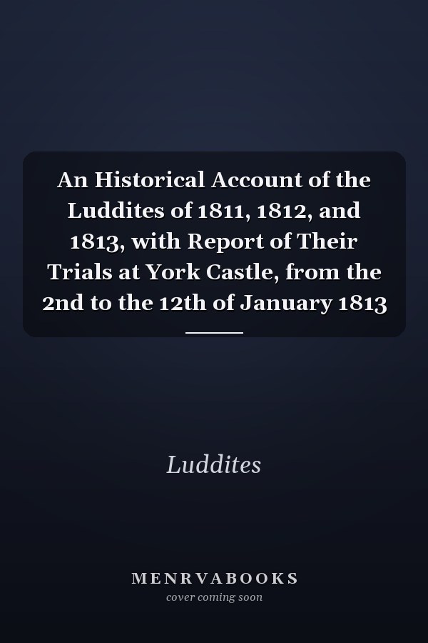 An Historical Account of the Luddites of 1811, 1812, and 1813, with Report of Their Trials at York Castle, from the 2nd to the 12th of January 1813