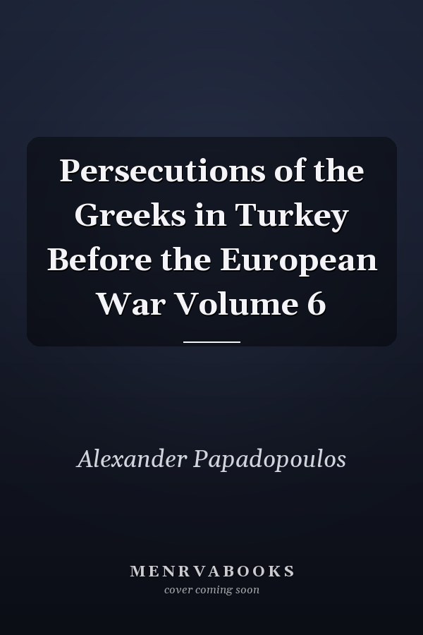 Persecutions of the Greeks in Turkey Before the European War Volume 6