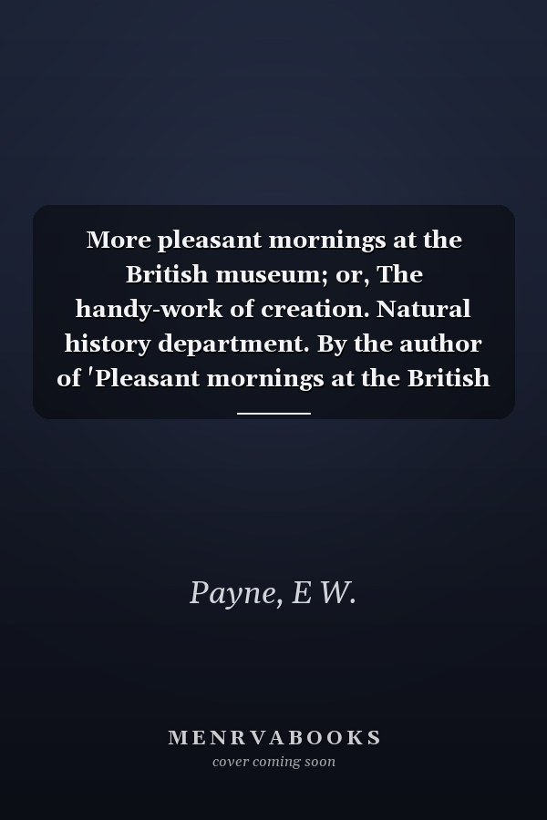 More pleasant mornings at the British museum; or, The handy-work of creation. Natural history department. By the author of 'Pleasant mornings at the British museum'.