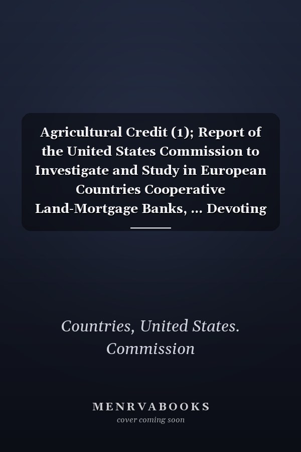 Agricultural Credit (1); Report of the United States Commission to Investigate and Study in European Countries Cooperative Land-Mortgage Banks, ... Devoting Their Attention to the Pro