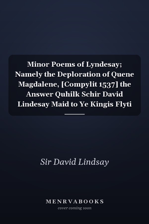 Minor Poems of Lyndesay; Namely the Deploration of Quene Magdalene, [Compylit 1537] the Answer Quhilk Schir David Lindesay Maid to Ye Kingis Flyti