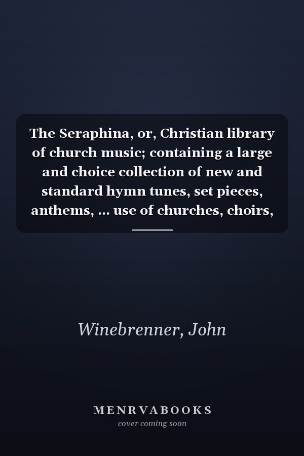 The Seraphina, or, Christian library of church music; containing a large and choice collection of new and standard hymn tunes, set pieces, anthems, ... use of churches, choirs, singing societies,