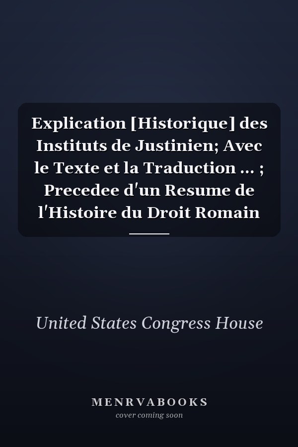 Explication [Historique] des Instituts de Justinien; Avec le Texte et la Traduction ... ; Precedee d'un Resume de l'Histoire du Droit Romain