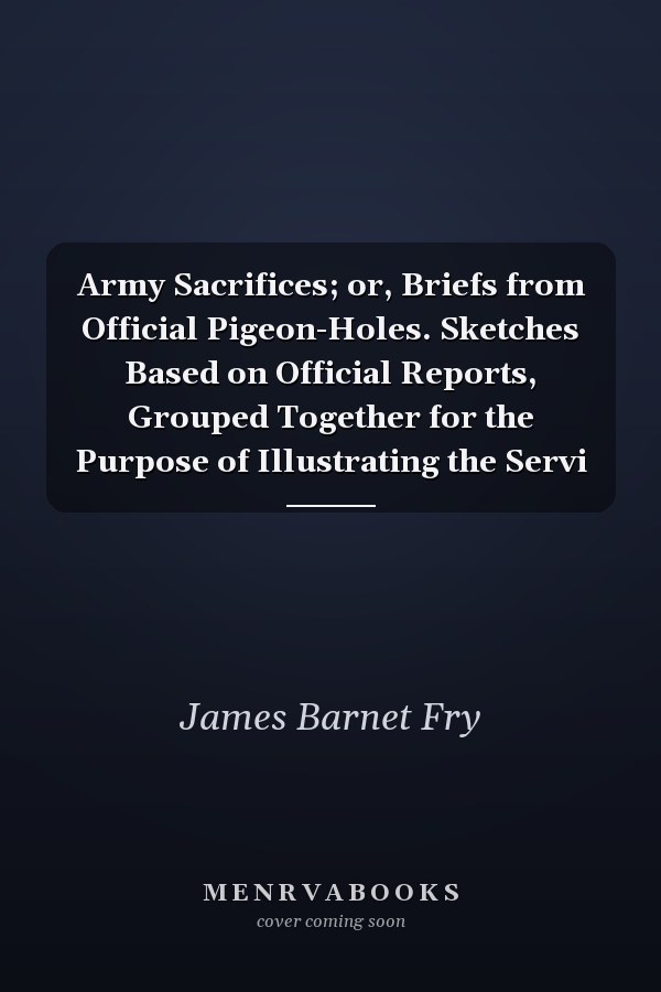Army Sacrifices; or, Briefs from Official Pigeon-Holes. Sketches Based on Official Reports, Grouped Together for the Purpose of Illustrating the Servi