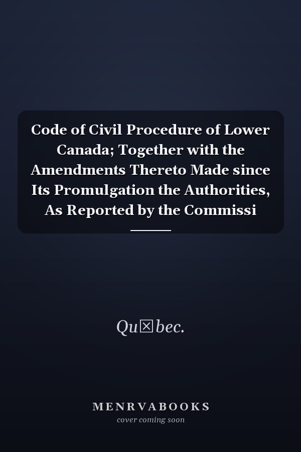 Code of Civil Procedure of Lower Canada; Together with the Amendments Thereto Made since Its Promulgation the Authorities, As Reported by the Commissi