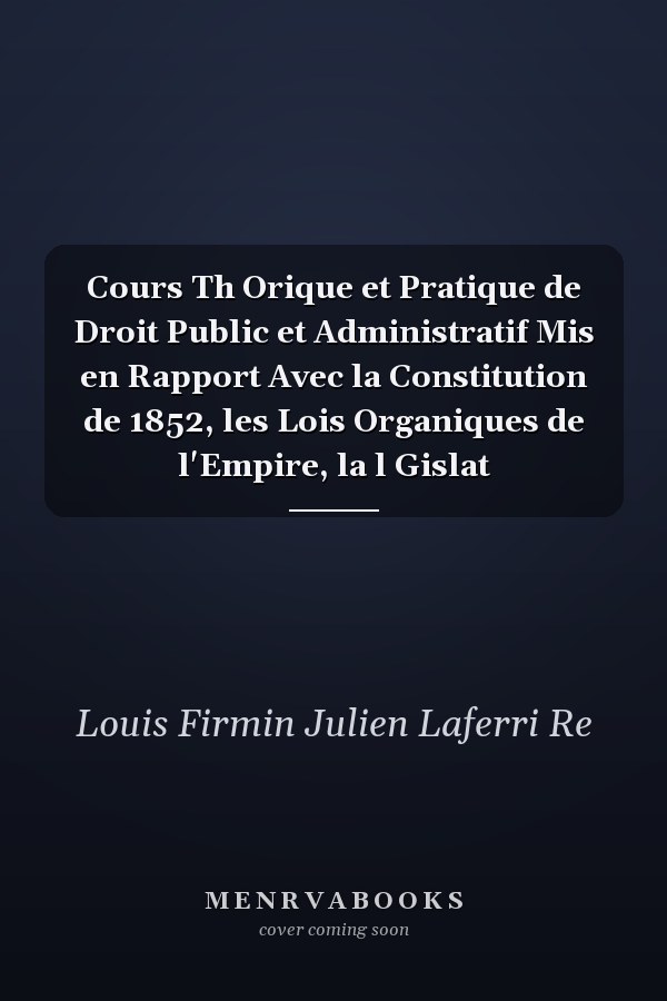 Cours Th Orique et Pratique de Droit Public et Administratif Mis en Rapport Avec la Constitution de 1852, les Lois Organiques de l'Empire, la l Gislat