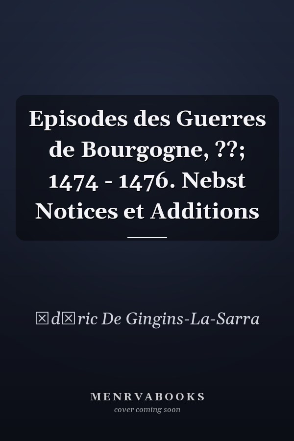 Episodes des Guerres de Bourgogne, ??; 1474 - 1476. Nebst Notices et Additions