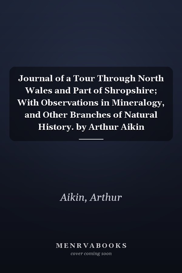 Journal of a Tour Through North Wales and Part of Shropshire; With Observations in Mineralogy, and Other Branches of Natural History. by Arthur Aikin