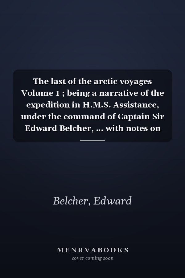 The last of the arctic voyages Volume 1 ; being a narrative of the expedition in H.M.S. Assistance, under the command of Captain Sir Edward Belcher, ... with notes on the natural history in t