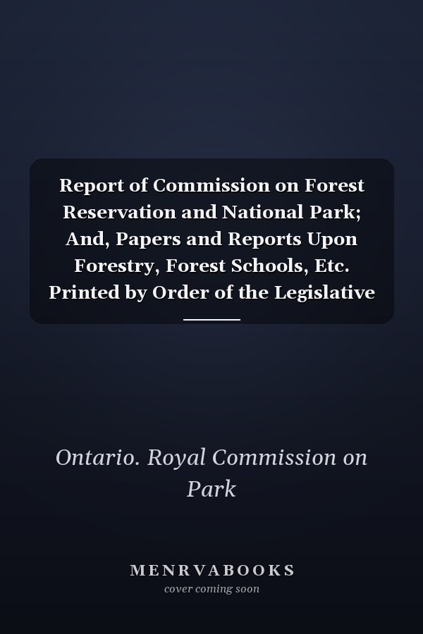 Report of Commission on Forest Reservation and National Park; And, Papers and Reports Upon Forestry, Forest Schools, Etc. Printed by Order of the Legislative Assembly