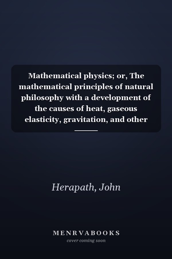 Mathematical physics; or, The mathematical principles of natural philosophy with a development of the causes of heat, gaseous elasticity, gravitation, and other great phenomena of nature