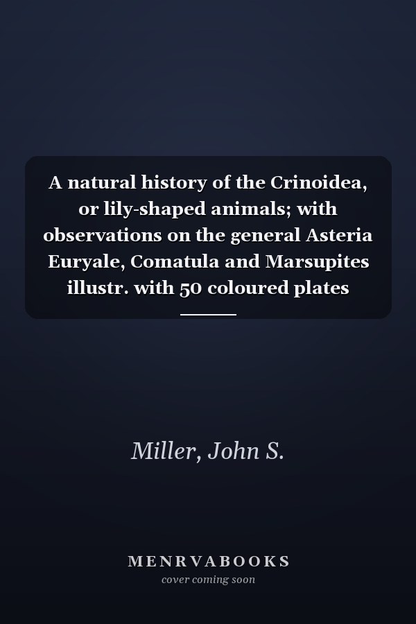 A natural history of the Crinoidea, or lily-shaped animals; with observations on the general Asteria Euryale, Comatula and Marsupites illustr. with 50 coloured plates