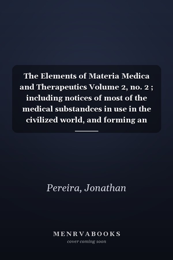 The Elements of Materia Medica and Therapeutics Volume 2, no. 2 ; including notices of most of the medical substandces in use in the civilized world, and forming an Encyclopaedia of Materia Medica