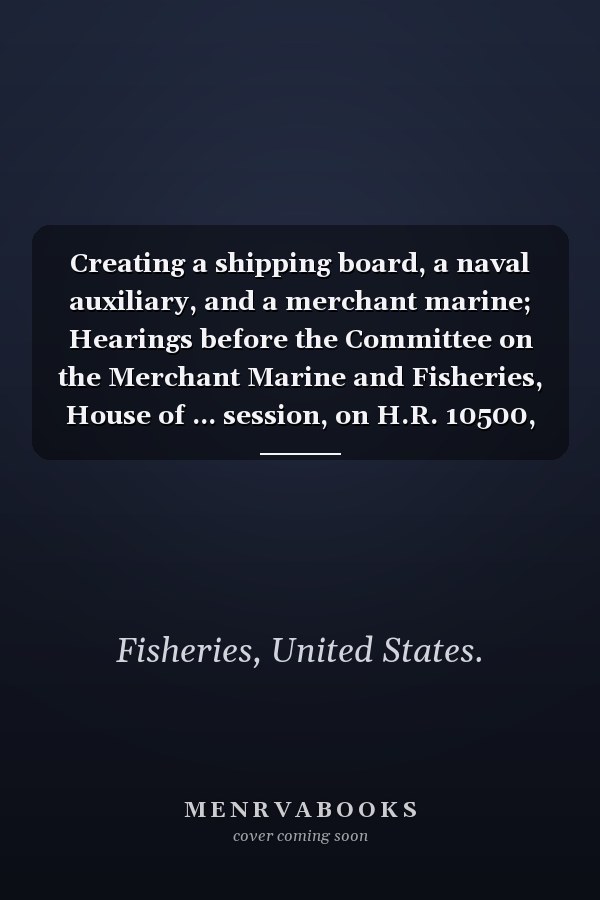 Creating a shipping board, a naval auxiliary, and a merchant marine; Hearings before the Committee on the Merchant Marine and Fisheries, House of ... session, on H.R. 10500, a bill to Volume 53