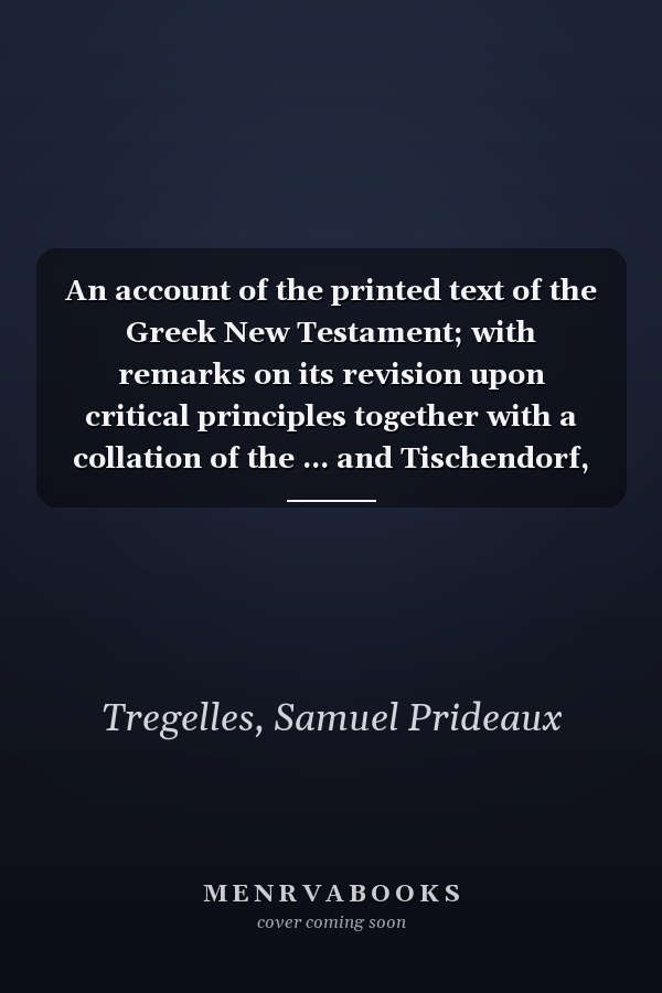 An account of the printed text of the Greek New Testament; with remarks on its revision upon critical principles together with a collation of the ... and Tischendorf, with that in common use