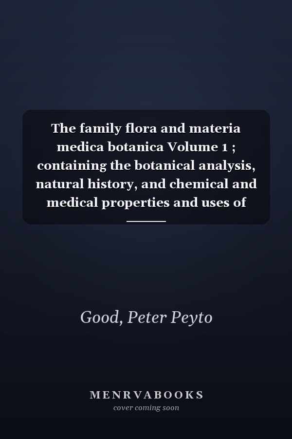 The family flora and materia medica botanica Volume 1 ; containing the botanical analysis, natural history, and chemical and medical properties and uses of plants