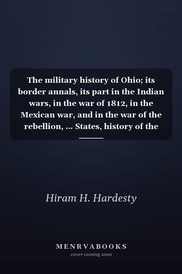 The military history of Ohio; its border annals, its part in the Indian wars, in the war of 1812, in the Mexican war, and in the war of the rebellion, ... States, history of the Declaration of in