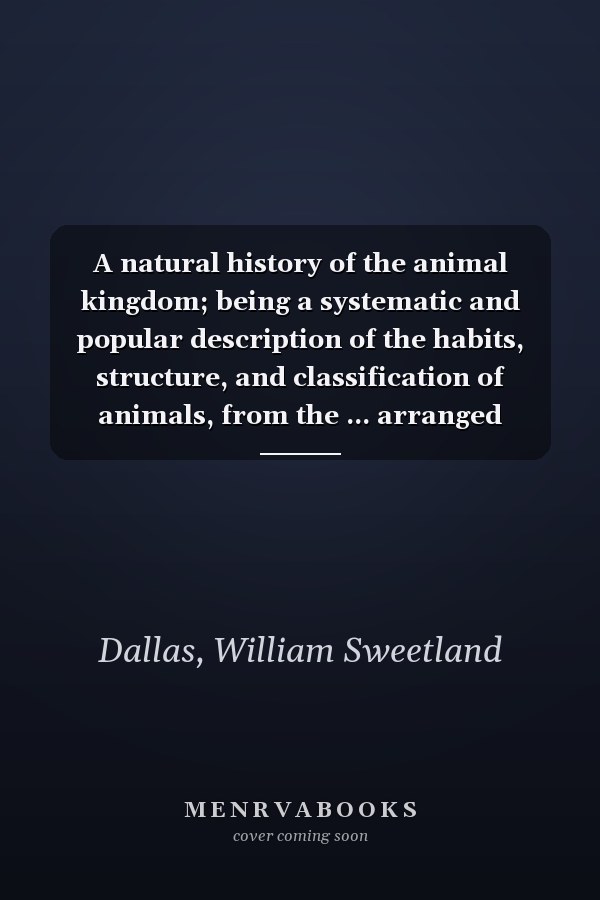 A natural history of the animal kingdom; being a systematic and popular description of the habits, structure, and classification of animals, from the ... arranged according to their organization