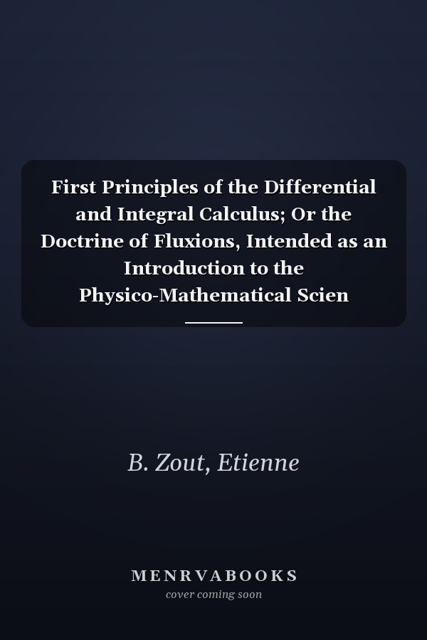 First Principles of the Differential and Integral Calculus; Or the Doctrine of Fluxions, Intended as an Introduction to the Physico-Mathematical Scien