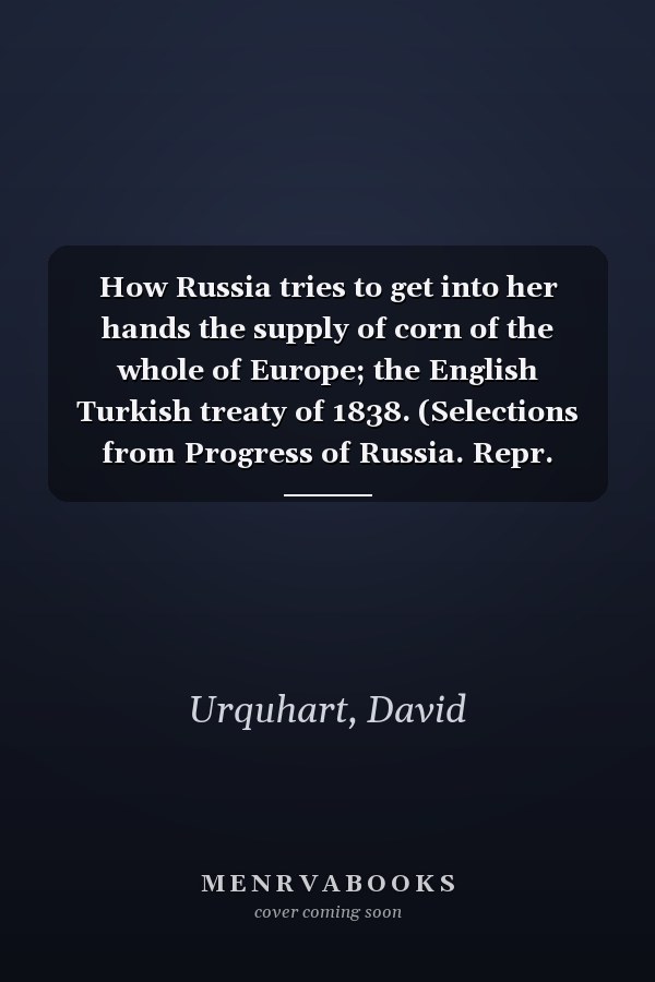 How Russia tries to get into her hands the supply of corn of the whole of Europe; the English Turkish treaty of 1838. (Selections from Progress of Russia. Repr. from the stereotype ed.).