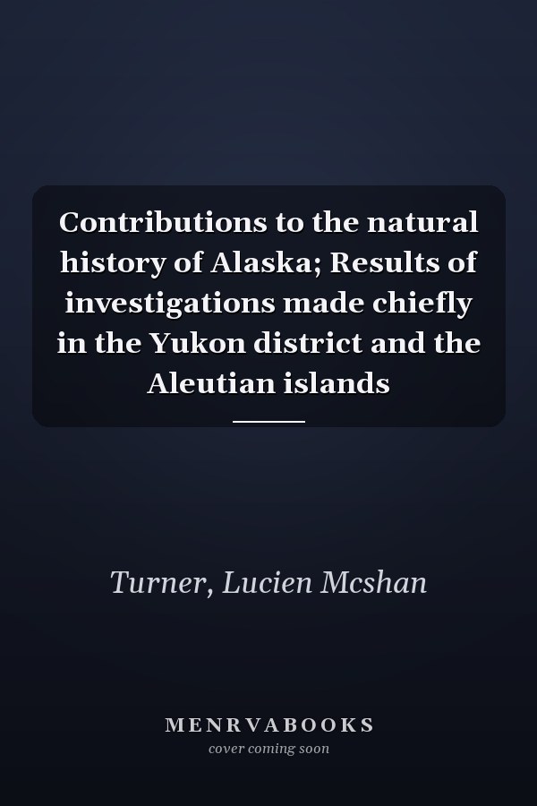 Contributions to the natural history of Alaska; Results of investigations made chiefly in the Yukon district and the Aleutian islands