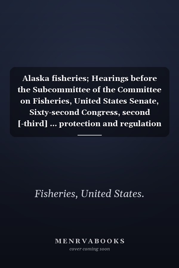 Alaska fisheries; Hearings before the Subcommittee of the Committee on Fisheries, United States Senate, Sixty-second Congress, second [-third] ... protection and regulation Volume 1-2; v. 53