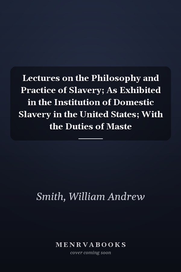 Lectures on the Philosophy and Practice of Slavery; As Exhibited in the Institution of Domestic Slavery in the United States; With the Duties of Maste