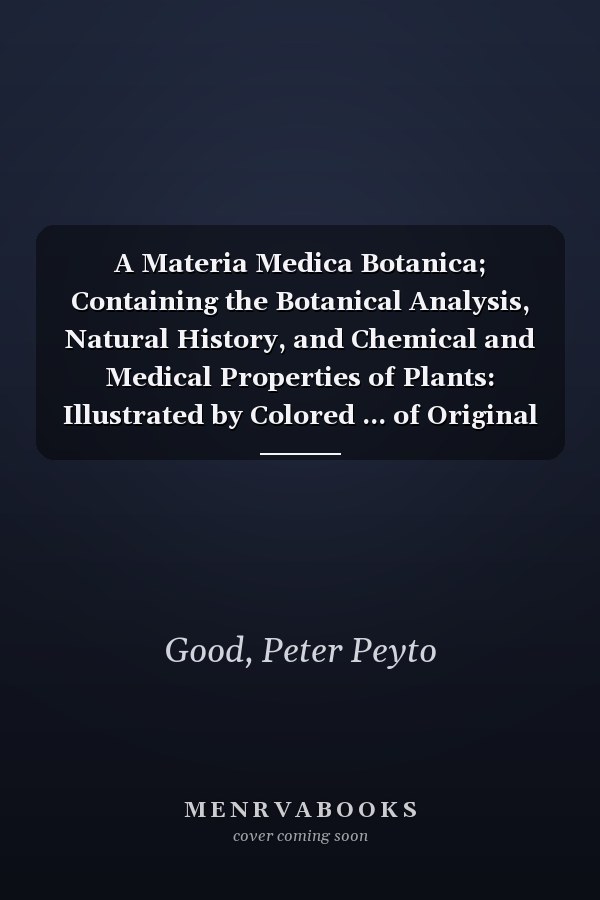 A Materia Medica Botanica; Containing the Botanical Analysis, Natural History, and Chemical and Medical Properties of Plants: Illustrated by Colored ... of Original Drawings, Taken from Nature. ...