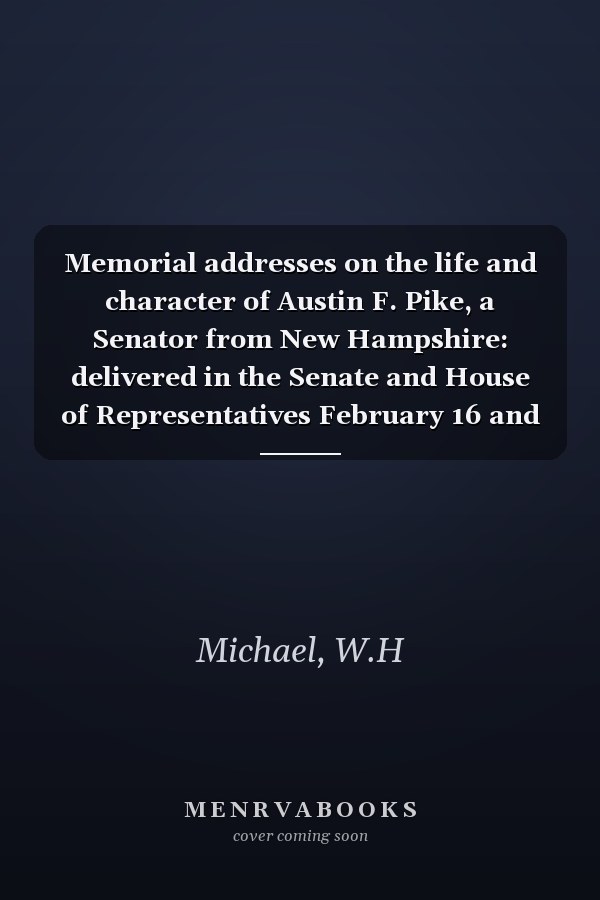 Memorial addresses on the life and character of Austin F. Pike, a Senator from New Hampshire: delivered in the Senate and House of Representatives February 16 and 22, 1887.