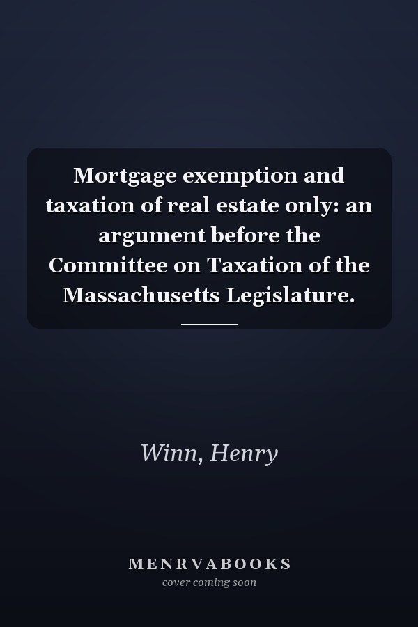 Mortgage exemption and taxation of real estate only: an argument before the Committee on Taxation of the Massachusetts Legislature.