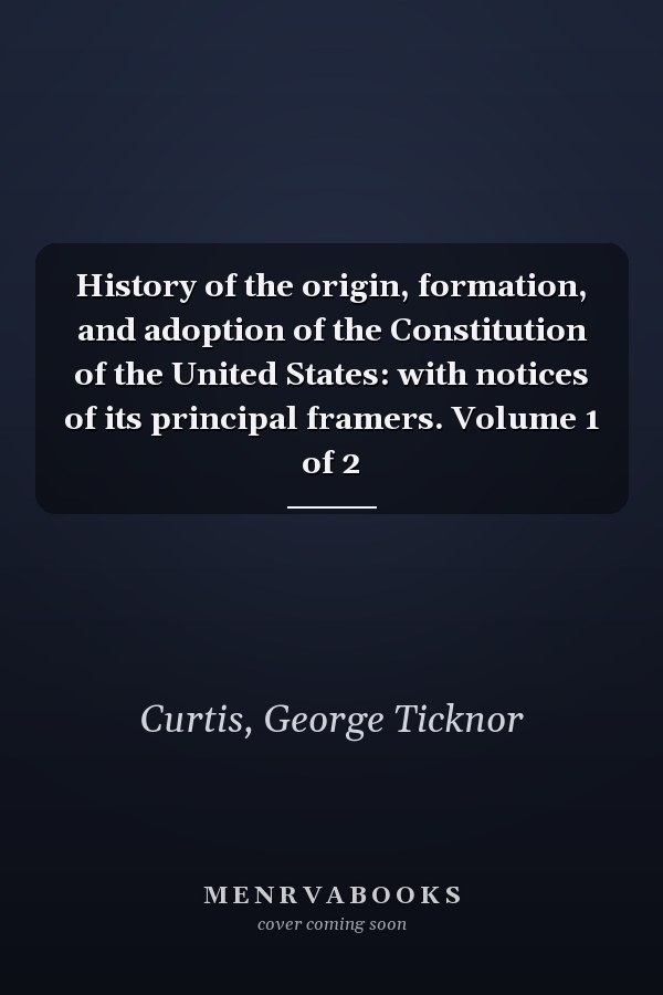 History of the origin, formation, and adoption of the Constitution of the United States: with notices of its principal framers. Volume 1 of 2