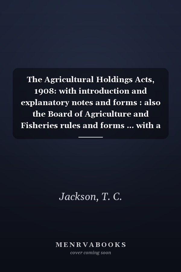 The Agricultural Holdings Acts, 1908: with introduction and explanatory notes and forms : also the Board of Agriculture and Fisheries rules and forms ... with a manual on tenant right valuation.