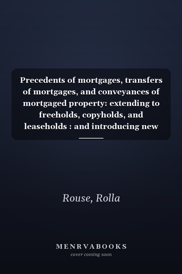 Precedents of mortgages, transfers of mortgages, and conveyances of mortgaged property: extending to freeholds, copyholds, and leaseholds : and introducing new forms of copyhold mortgages ...