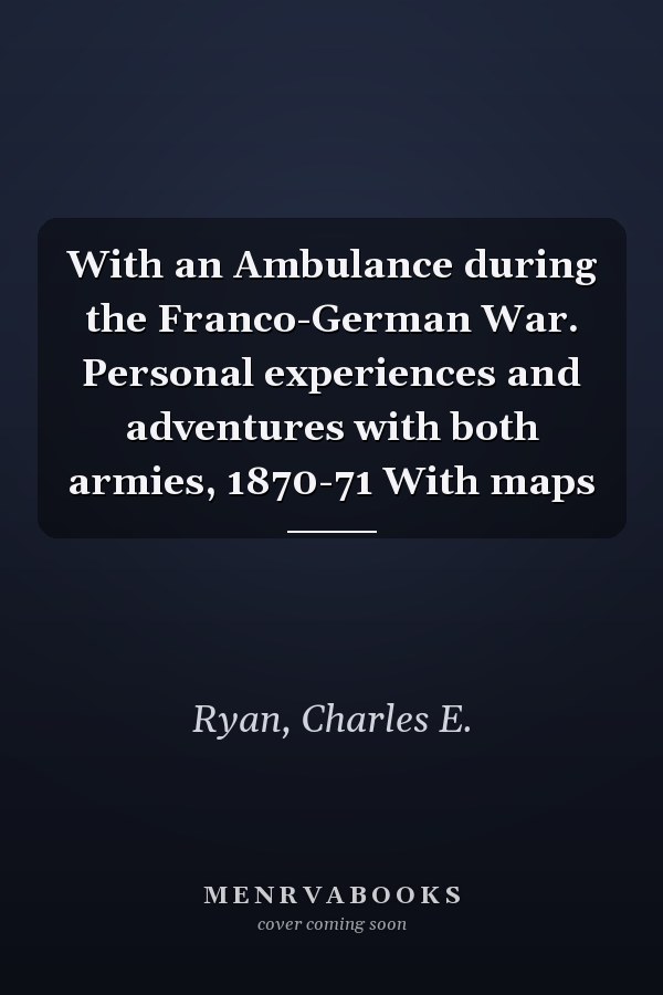 With an Ambulance during the Franco-German War. Personal experiences and adventures with both armies, 1870-71 With maps