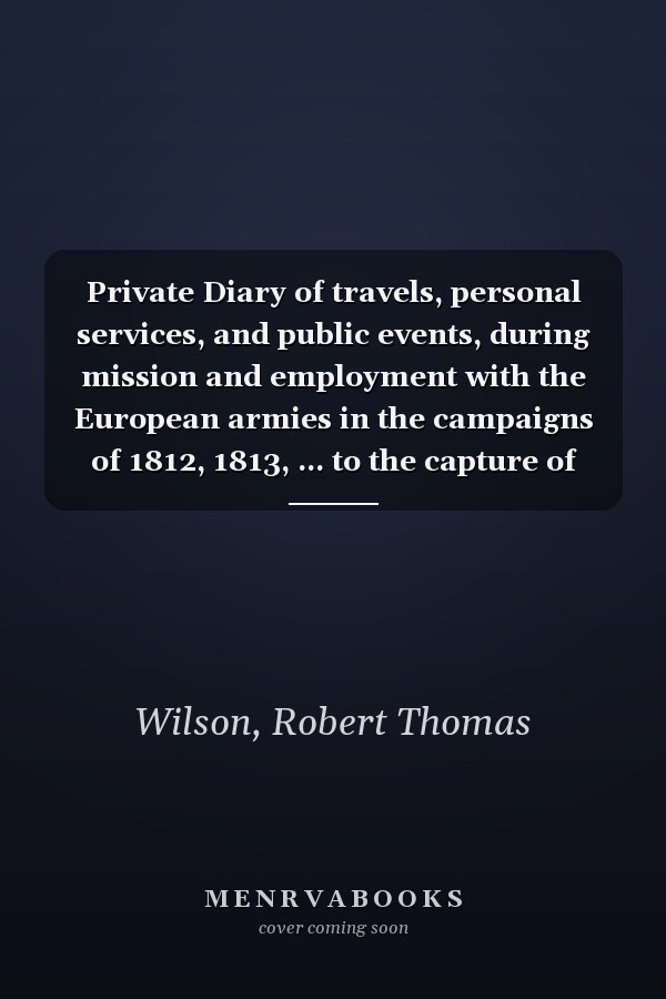 Private Diary of travels, personal services, and public events, during mission and employment with the European armies in the campaigns of 1812, 1813, ... to the capture of Paris Edited by H. Randolph