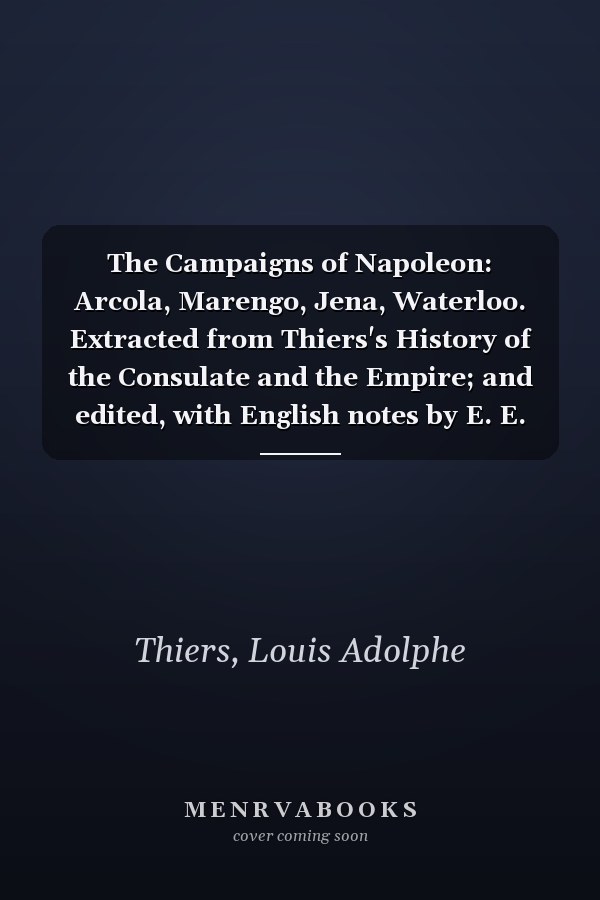 The Campaigns of Napoleon: Arcola, Marengo, Jena, Waterloo. Extracted from Thiers's History of the Consulate and the Empire; and edited, with English notes by E. E. Bowen. With maps.