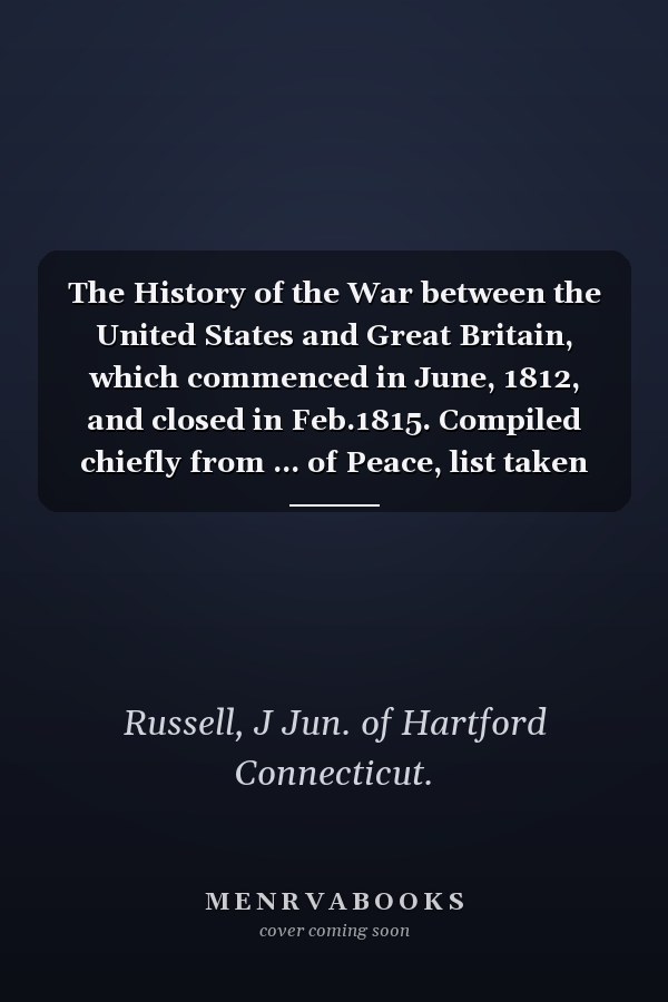 The History of the War between the United States and Great Britain, which commenced in June, 1812, and closed in Feb.1815. Compiled chiefly from ... of Peace, list taken from Great Britain.