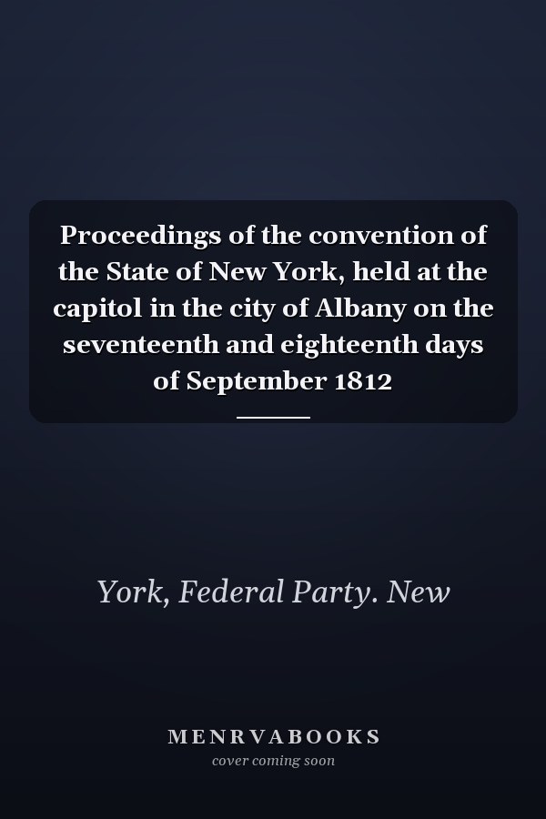 Proceedings of the convention of the State of New York, held at the capitol in the city of Albany on the seventeenth and eighteenth days of September 1812