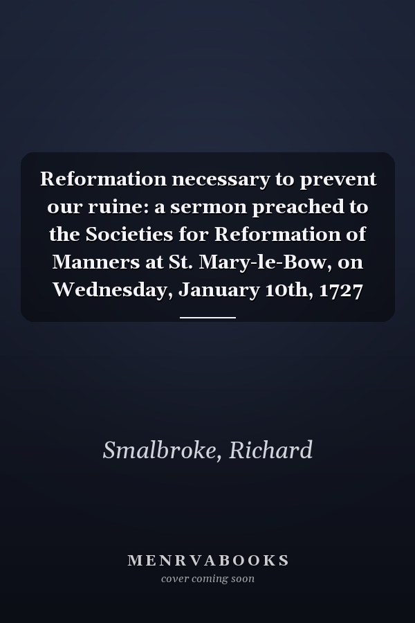 Reformation necessary to prevent our ruine: a sermon preached to the Societies for Reformation of Manners at St. Mary-le-Bow, on Wednesday, January 10th, 1727