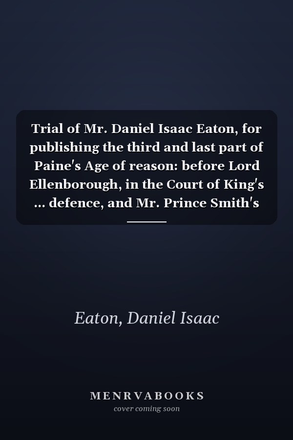 Trial of Mr. Daniel Isaac Eaton, for publishing the third and last part of Paine's Age of reason: before Lord Ellenborough, in the Court of King's ... defence, and Mr. Prince Smith's speech in mit
