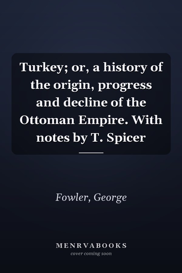Turkey; or, a history of the origin, progress and decline of the Ottoman Empire. With notes by T. Spicer