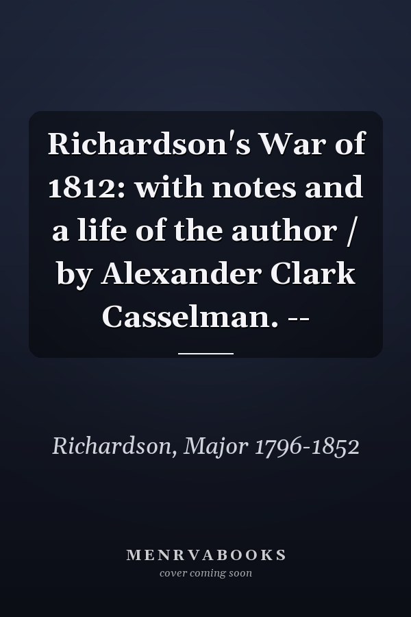 Richardson's War of 1812: with notes and a life of the author / by Alexander Clark Casselman. --