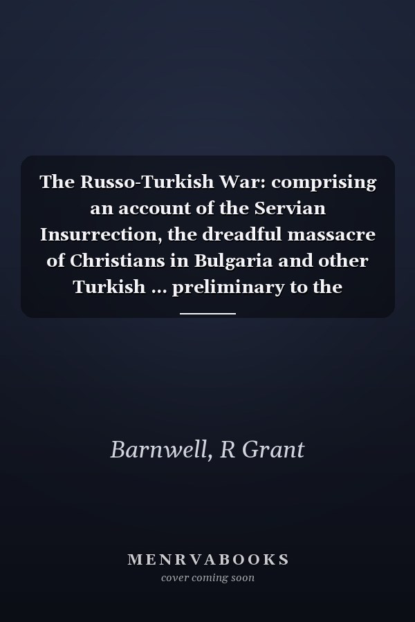 The Russo-Turkish War: comprising an account of the Servian Insurrection, the dreadful massacre of Christians in Bulgaria and other Turkish ... preliminary to the present struggle, th