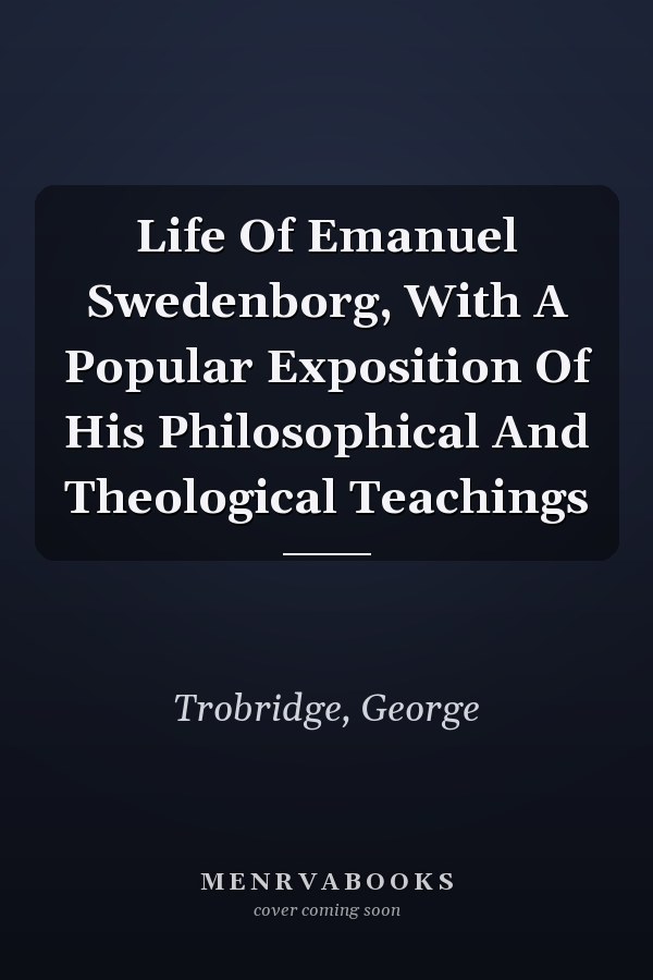 Life Of Emanuel Swedenborg, With A Popular Exposition Of His Philosophical And Theological Teachings